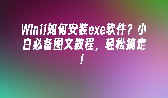 Win11如何安装exe软件？小白必备图文教程，轻松搞定！