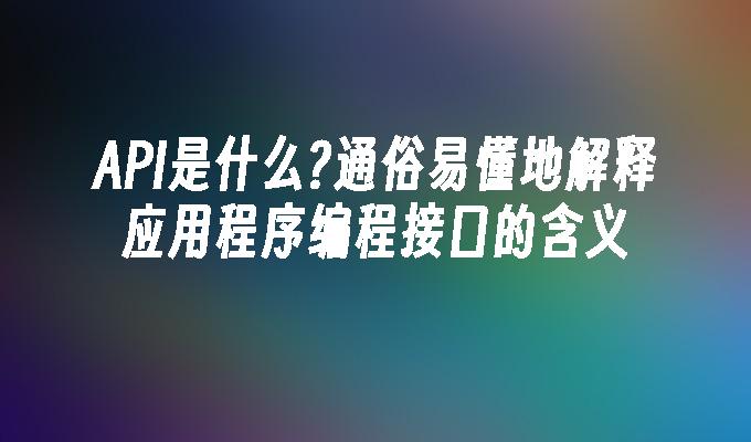 API是什么?通俗易懂地解释应用程序编程接口的含义