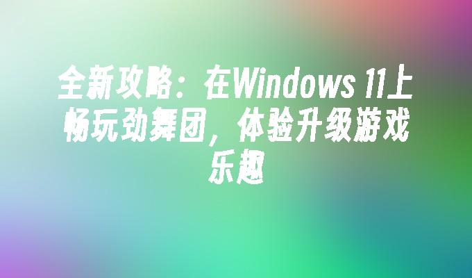 全新攻略：在Windows 11上畅玩劲舞团，体验升级游戏乐趣