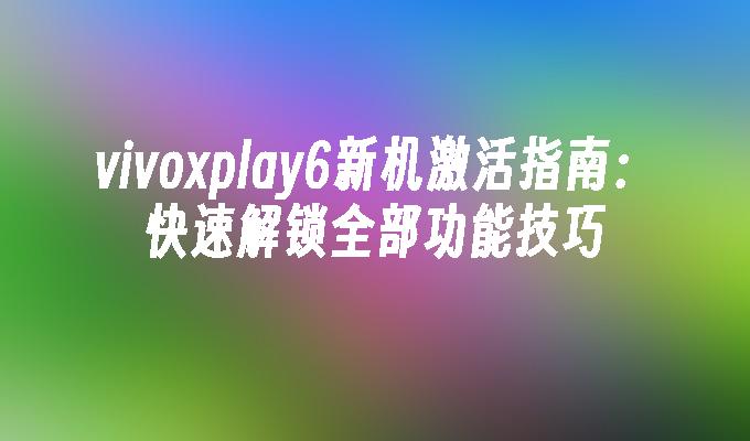 vivoxplay6新机激活指南：快速解锁全部功能技巧