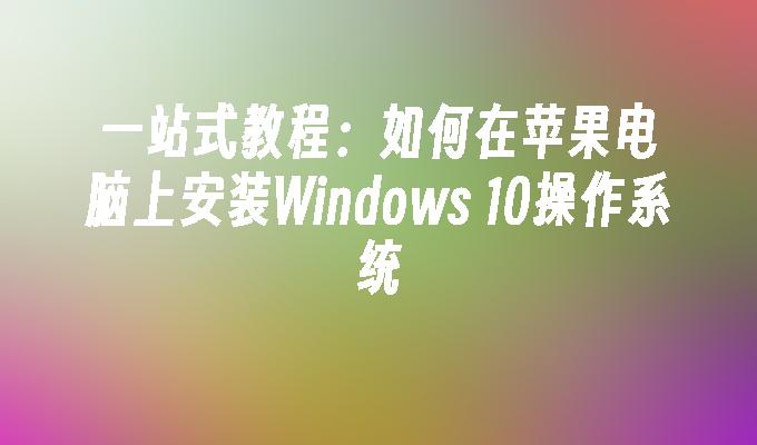 一站式教程：如何在苹果电脑上安装Windows 10操作系统