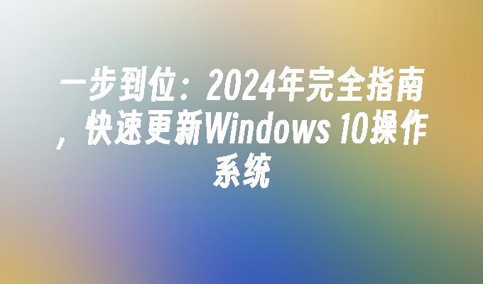 一步到位：2024年完全指南，快速更新Windows 10操作系统