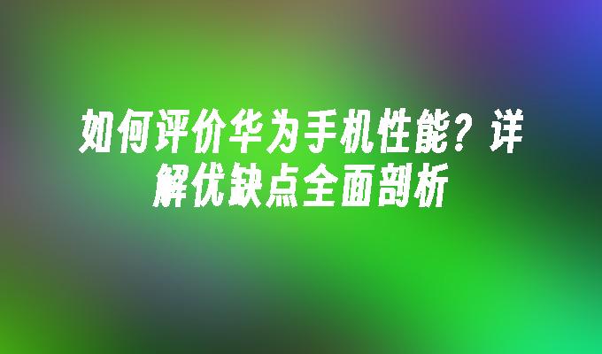 如何评价华为手机性能？详解优缺点全面剖析