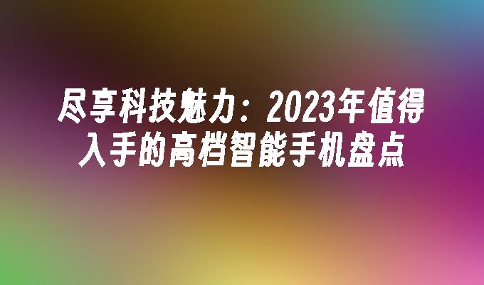 尽享科技魅力：2023年值得入手的高档智能手机盘点