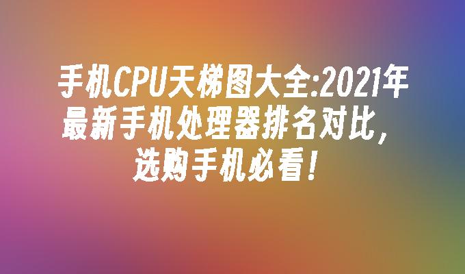 手机CPU天梯图大全:2021年最新手机处理器排名对比，选购手机必看！