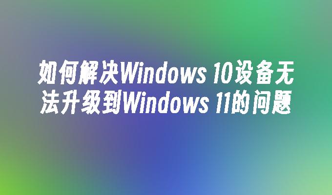 如何解决Windows 10设备无法升级到Windows 11的问题