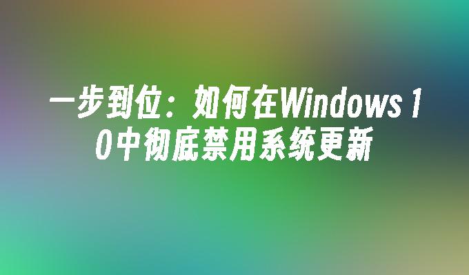 一步到位：如何在Windows 10中彻底禁用系统更新