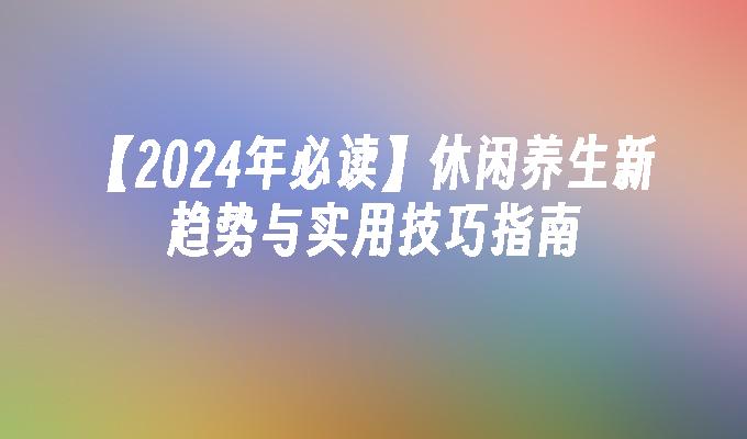 【2024年必读】休闲养生新趋势与实用技巧指南