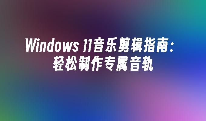 Windows 11音乐剪辑指南：轻松制作专属音轨