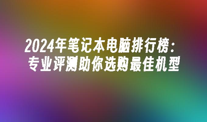 2024年笔记本电脑排行榜：专业评测助你选购最佳机型