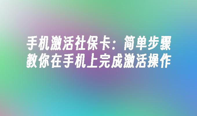 手机激活社保卡：简单步骤教你在手机上完成激活操作