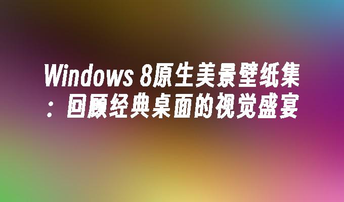 Windows 8原生美景壁纸集：回顾经典桌面的视觉盛宴