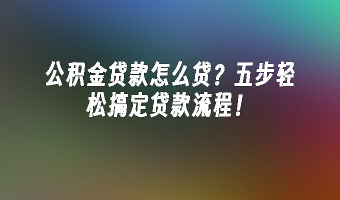 公积金贷款怎么贷？五步轻松搞定贷款流程！