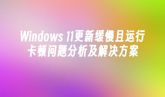 Windows 11更新缓慢且运行卡顿问题分析及解决方案