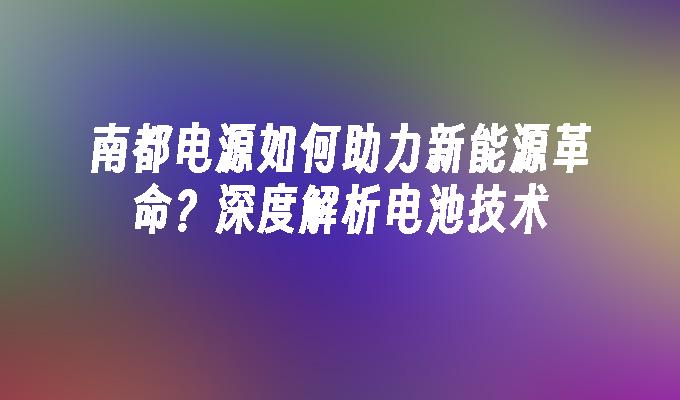 南都电源如何助力新能源革命？深度解析电池技术