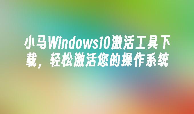 小马Windows10激活工具下载，轻松激活您的操作系统