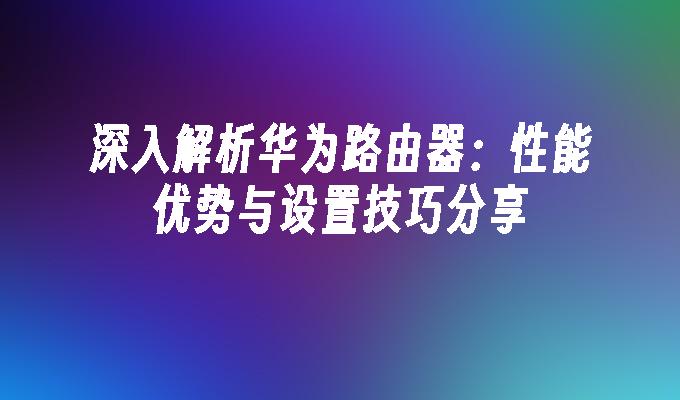 深入解析华为路由器：性能优势与设置技巧分享