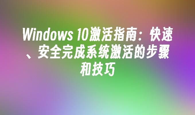 Windows 10激活指南：快速、安全完成系统激活的步骤和技巧