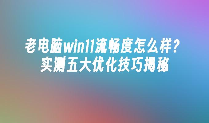 老电脑win11流畅度怎么样？实测五大优化技巧揭秘