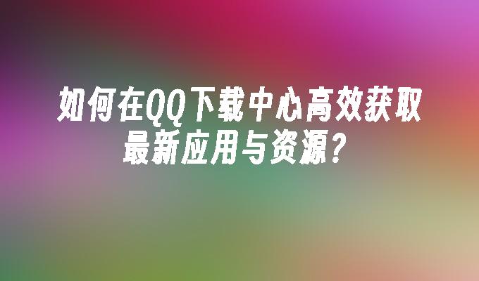 如何在QQ下载中心高效获取最新应用与资源？