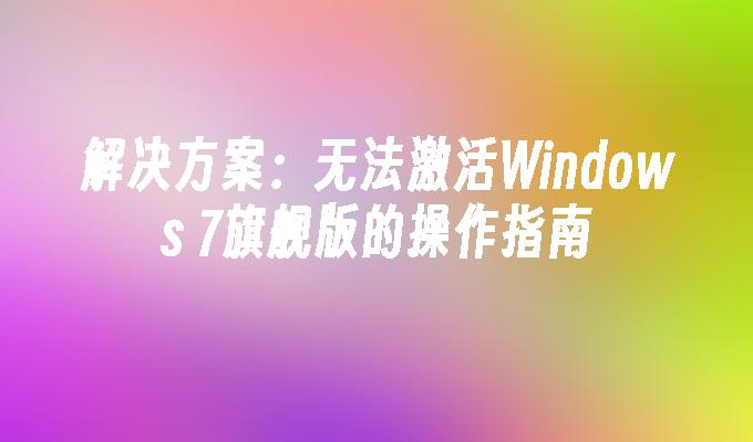 解决方案：无法激活Windows 7旗舰版的操作指南