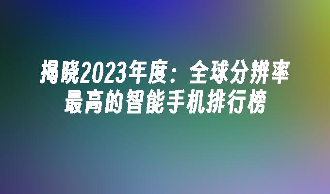 揭晓2023年度：全球分辨率最高的智能手机排行榜