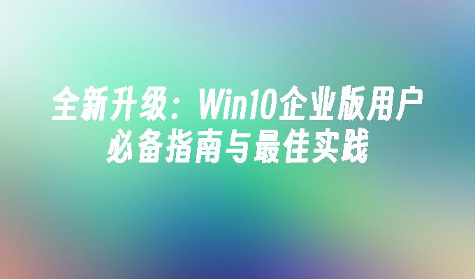 全新升级：Win10企业版用户必备指南与最佳实践