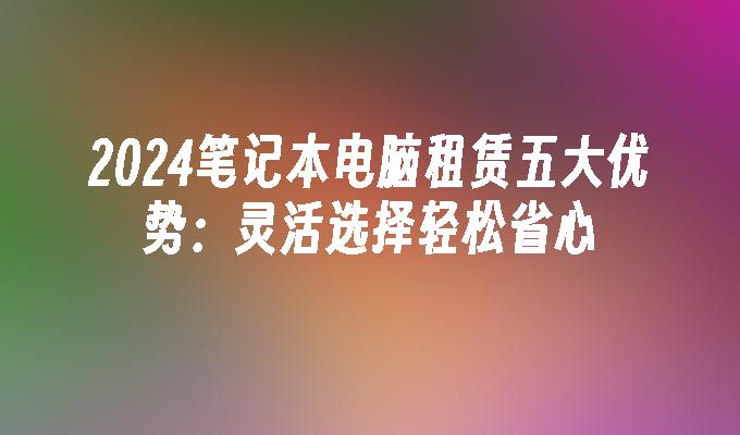 2024笔记本电脑租赁五大优势：灵活选择轻松省心