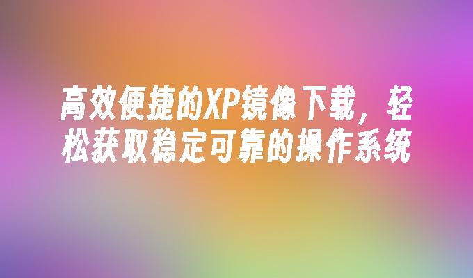 高效便捷的XP镜像下载，轻松获取稳定可靠的操作系统