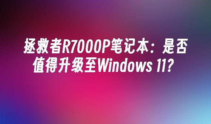 拯救者R7000P笔记本：是否值得升级至Windows 11？