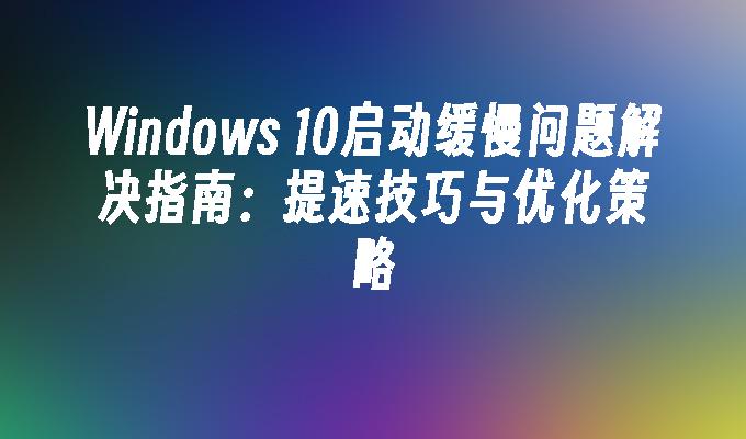 Windows 10启动缓慢问题解决指南：提速技巧与优化策略