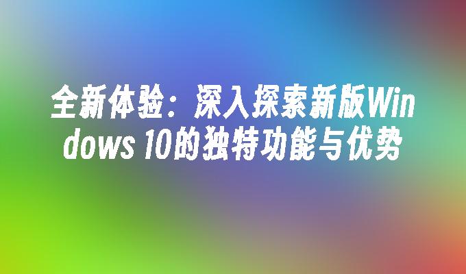 全新体验：深入探索新版Windows 10的独特功能与优势