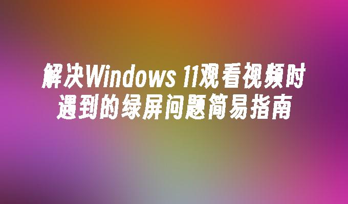 解决Windows 11观看视频时遇到的绿屏问题简易指南