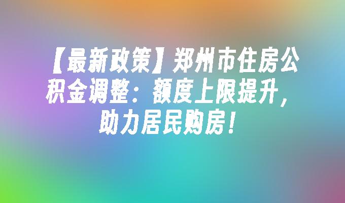 【最新政策】郑州市住房公积金调整：额度上限提升，助力居民购房！