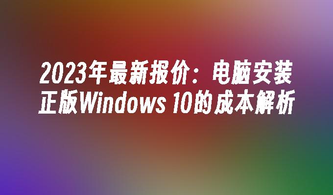 2023年最新报价：电脑安装正版Windows 10的成本解析