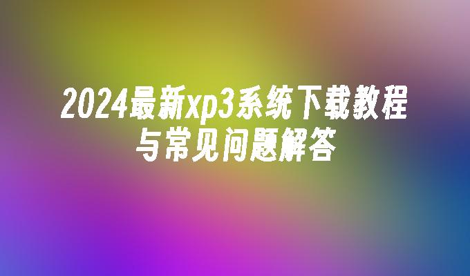 2024最新xp3系统下载教程与常见问题解答