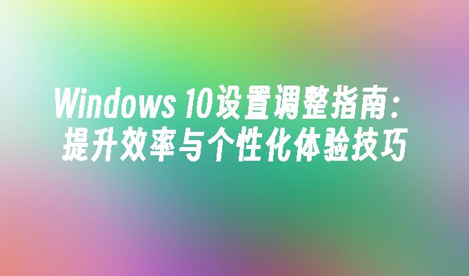 Windows 10设置调整指南：提升效率与个性化体验技巧