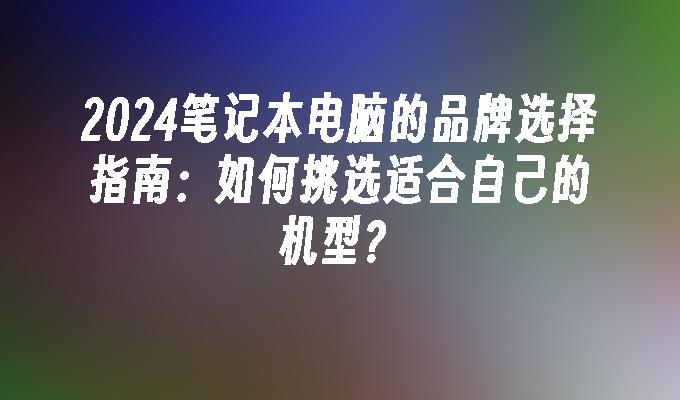 2024笔记本电脑的品牌选择指南：如何挑选适合自己的机型？