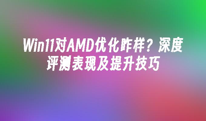 Win11对AMD优化咋样？深度评测表现及提升技巧