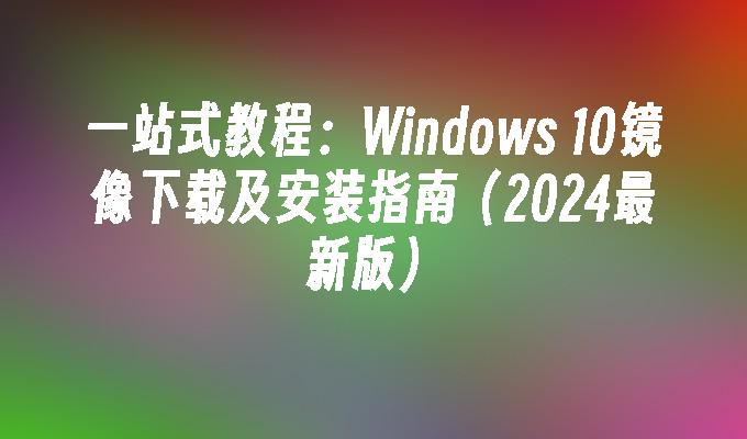 一站式教程：Windows 10镜像下载及安装指南（2024最新版）