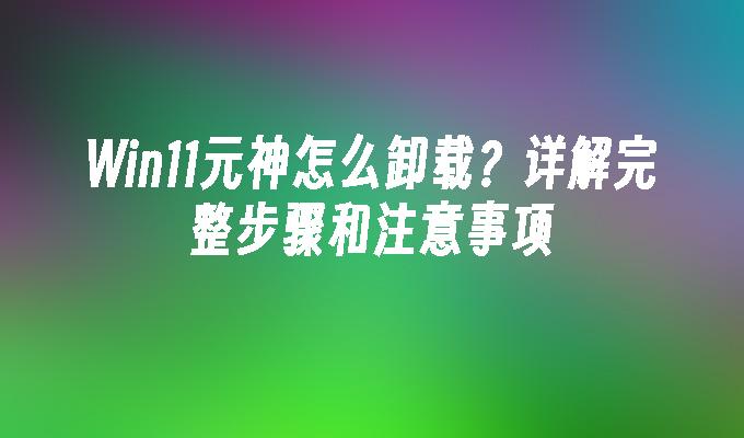 Win11元神怎么卸载？详解完整步骤和注意事项