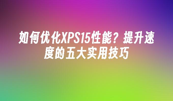 如何优化XPS15性能？提升速度的五大实用技巧