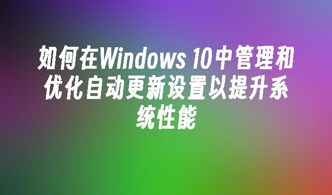 如何在Windows 10中管理和优化自动更新设置以提升系统性能