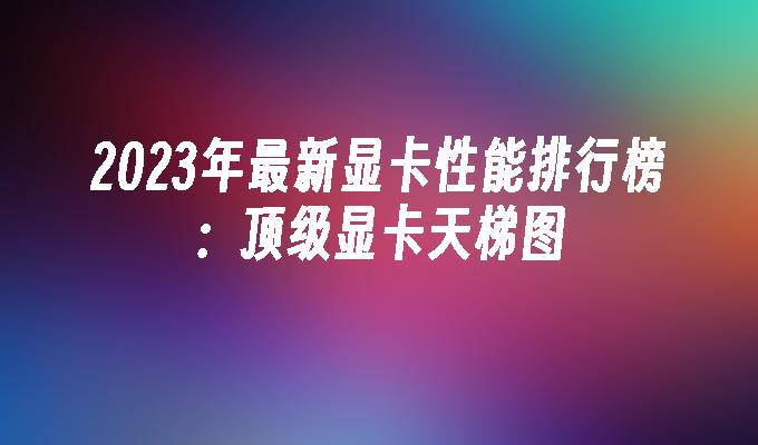 2023年最新显卡性能排行榜：顶级显卡天梯图