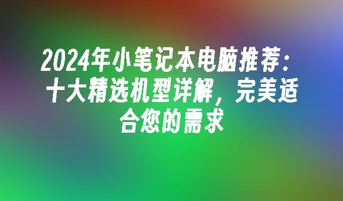 2024年小笔记本电脑推荐：十大精选机型详解，完美适合您的需求