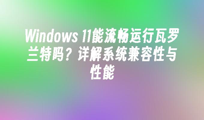 Windows 11能流畅运行瓦罗兰特吗？详解系统兼容性与性能