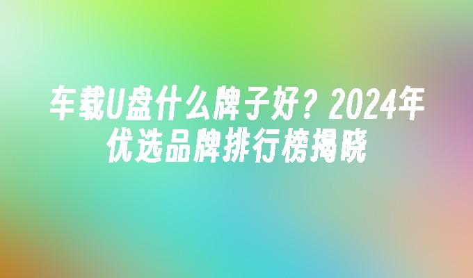 车载U盘什么牌子好？2024年优选品牌排行榜揭晓