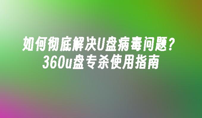 如何彻底解决U盘病毒问题？360u盘专杀使用指南