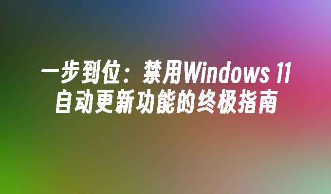 一步到位：禁用Windows 11自动更新功能的终极指南