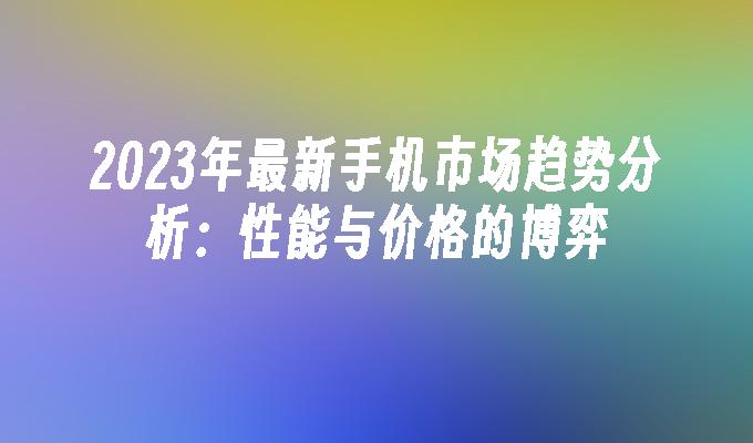 2023年最新手机市场趋势分析：性能与价格的博弈